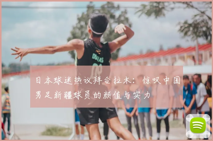 日本球迷热议拜合拉木：惊叹中国男足新疆球员的颜值与实力