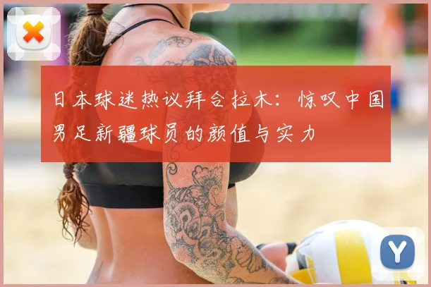 日本球迷热议拜合拉木：惊叹中国男足新疆球员的颜值与实力