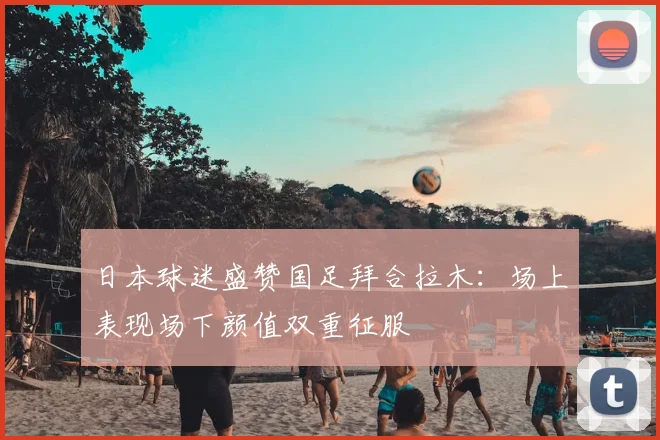 日本球迷盛赞国足拜合拉木:场上表现场下颜值双重征服